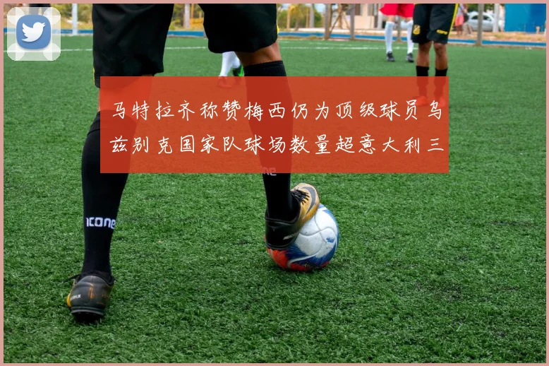 马特拉齐称赞梅西仍为顶级球员乌兹别克国家队球场数量超意大利三倍