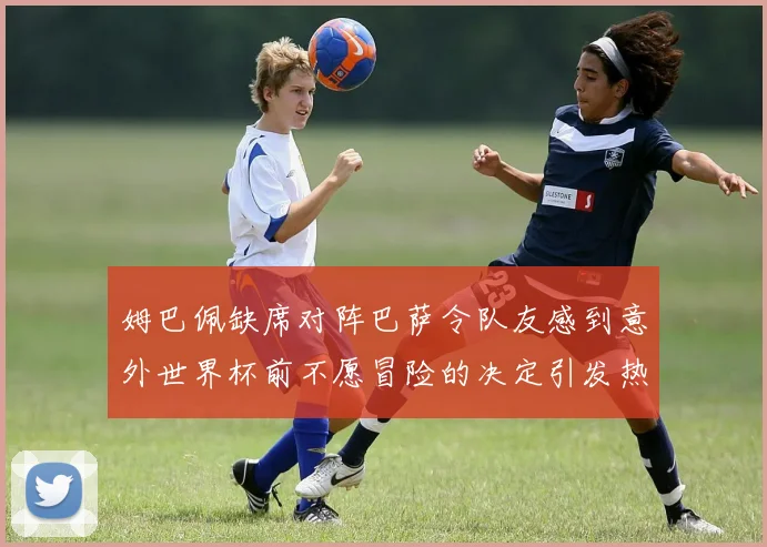 姆巴佩缺席对阵巴萨令队友感到意外世界杯前不愿冒险的决定引发热议