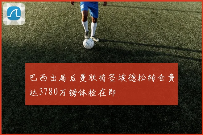巴西出局后曼联将签埃德松转会费达3780万镑体检在即
