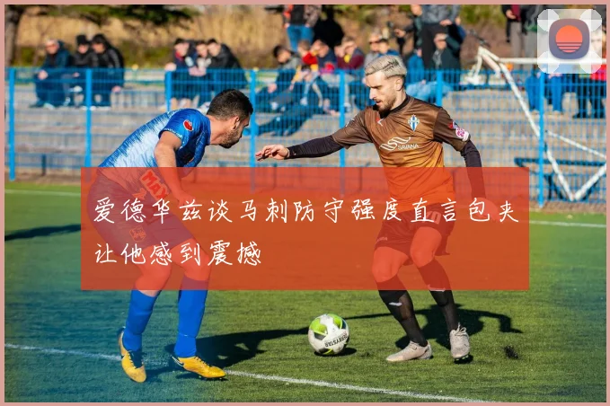 爱德华兹谈马刺防守强度直言包夹让他感到震撼