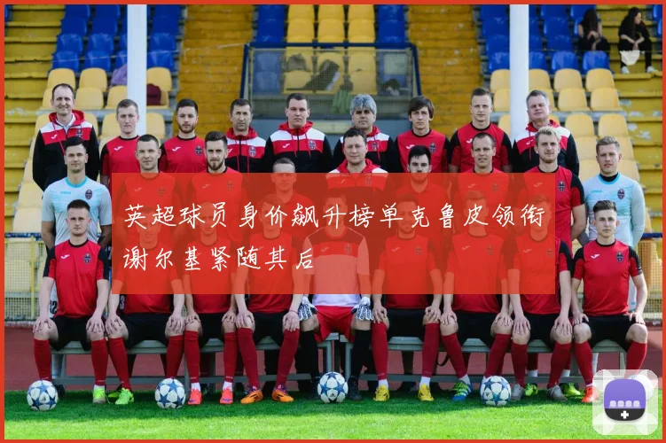 英超球员身价飙升榜单克鲁皮领衔谢尔基紧随其后