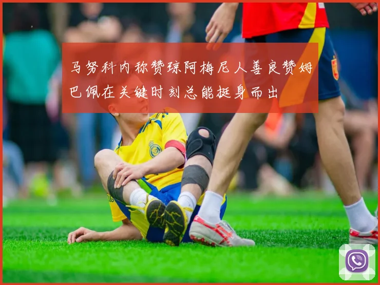 马努科内称赞琼阿梅尼人善良赞姆巴佩在关键时刻总能挺身而出