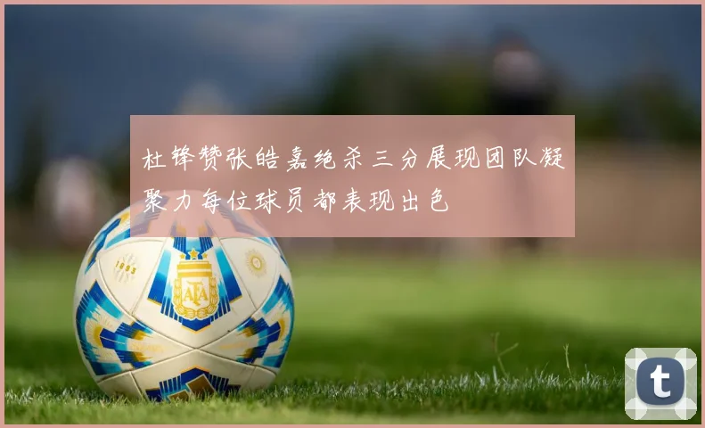 杜锋赞张皓嘉绝杀三分展现团队凝聚力每位球员都表现出色