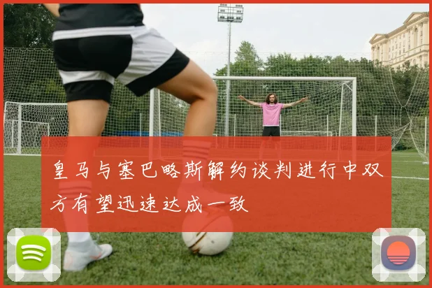 皇马与塞巴略斯解约谈判进行中双方有望迅速达成一致