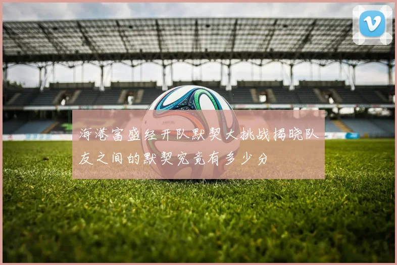 海港富盛经开队默契大挑战揭晓队友之间的默契究竟有多少分