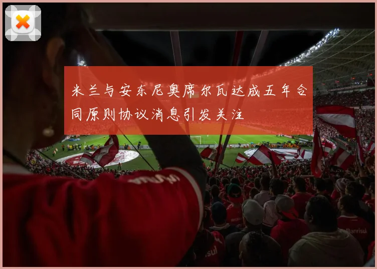 米兰与安东尼奥席尔瓦达成五年合同原则协议消息引发关注