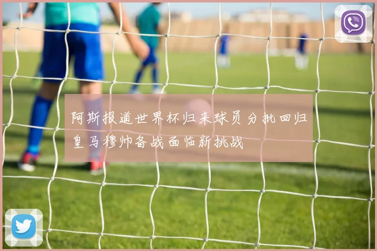 阿斯报道世界杯归来球员分批回归皇马穆帅备战面临新挑战
