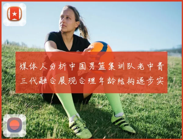 媒体人分析中国男篮集训队老中青三代融合展现合理年龄结构逐步实现换血