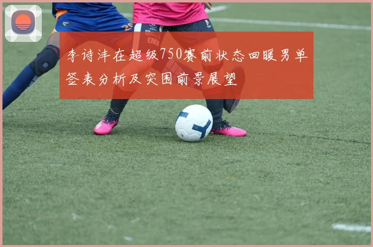 李诗沣在超级750赛前状态回暖男单签表分析及突围前景展望