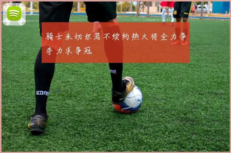 骑士米切尔若不续约热火将全力争夺力求争冠