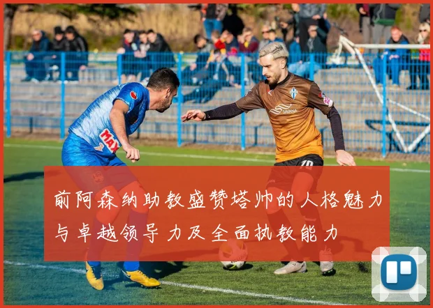 前阿森纳助教盛赞塔帅的人格魅力与卓越领导力及全面执教能力