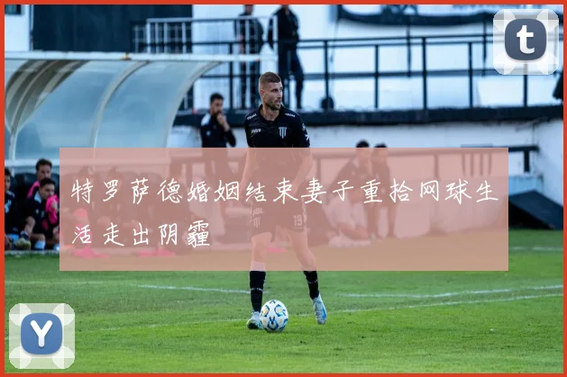 特罗萨德婚姻结束妻子重拾网球生活走出阴霾