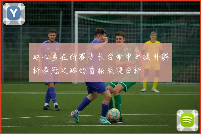 赵心童在新赛季长台命中率提升解析争冠之路的首轮表现分析