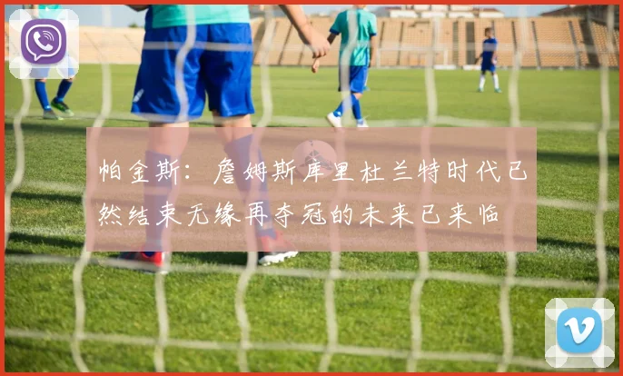帕金斯：詹姆斯库里杜兰特时代已然结束无缘再夺冠的未来已来临
