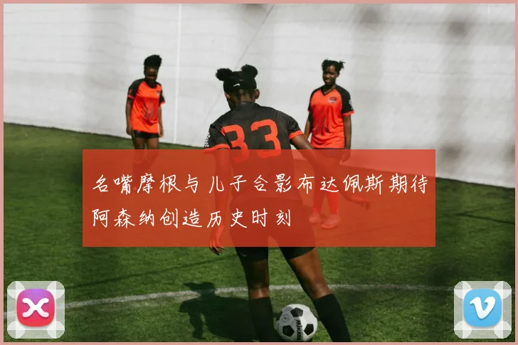 名嘴摩根与儿子合影布达佩斯期待阿森纳创造历史时刻