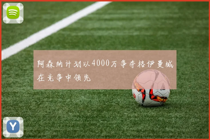 阿森纳计划以4000万争夺格伊曼城在竞争中领先