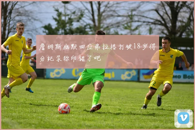 詹姆斯幽默回应弗拉格打破18岁得分纪录称印错了吧