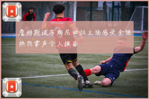詹姆斯谈布朗尼回归主场感受全场热烈掌声令人振奋