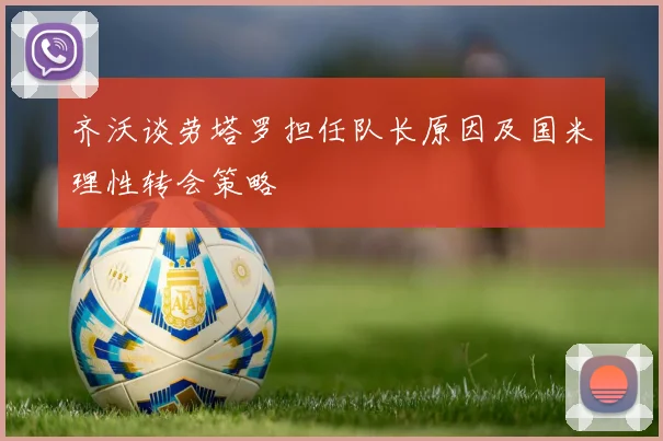 齐沃谈劳塔罗担任队长原因及国米理性转会策略