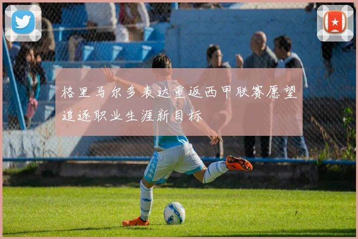 格里马尔多表达重返西甲联赛愿望追逐职业生涯新目标
