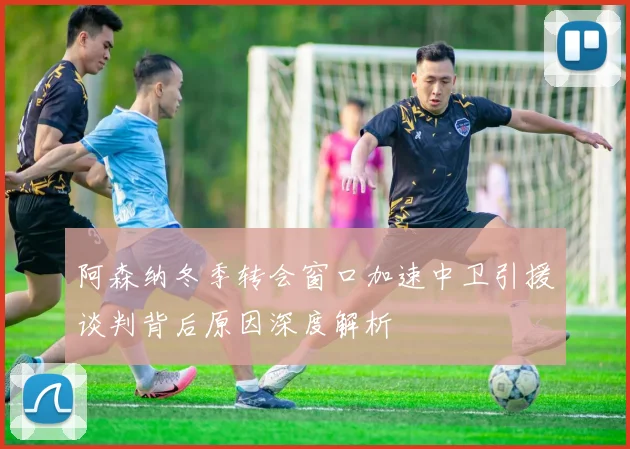 阿森纳冬季转会窗口加速中卫引援谈判背后原因深度解析