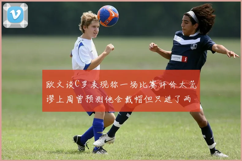 欧文谈C罗表现称一场比赛评价太荒谬上周曾预测他会戴帽但只进了两个球