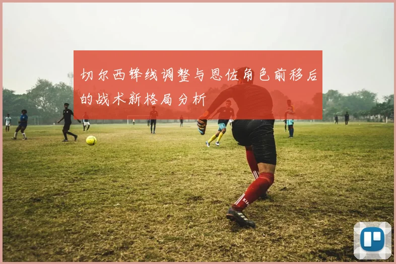 切尔西锋线调整与恩佐角色前移后的战术新格局分析