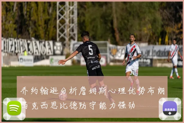 乔约翰逊分析詹姆斯心理优势布朗马克西恩比德防守能力强劲