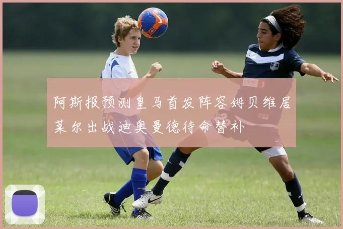 阿斯报预测皇马首发阵容姆贝维居莱尔出战迪奥曼德待命替补