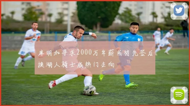 库明加寻求2000万年薪或将先签后换湖人骑士成热门去向